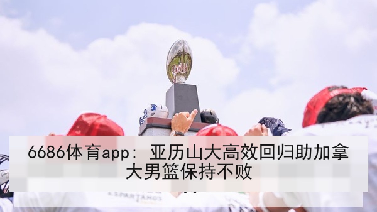 6686体育app: 亚历山大高效回归助加拿大男篮保持不败