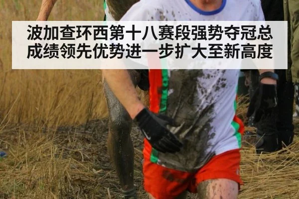 波加查环西第十八赛段强势夺冠总成绩领先优势进一步扩大至新高度