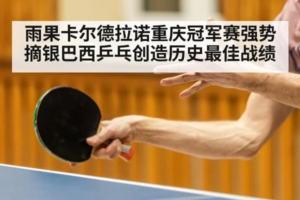 雨果卡尔德拉诺重庆冠军赛强势摘银巴西乒乓创造历史最佳战绩